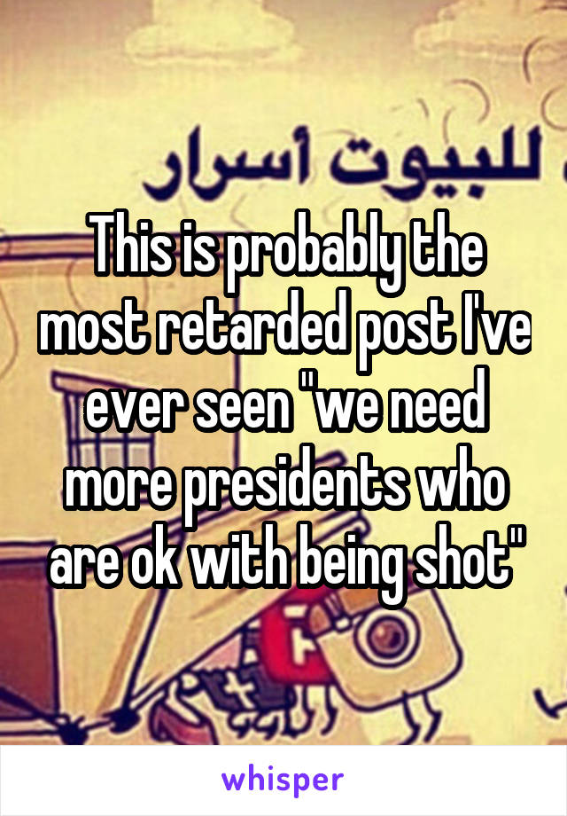 This is probably the most retarded post I've ever seen "we need more presidents who are ok with being shot"