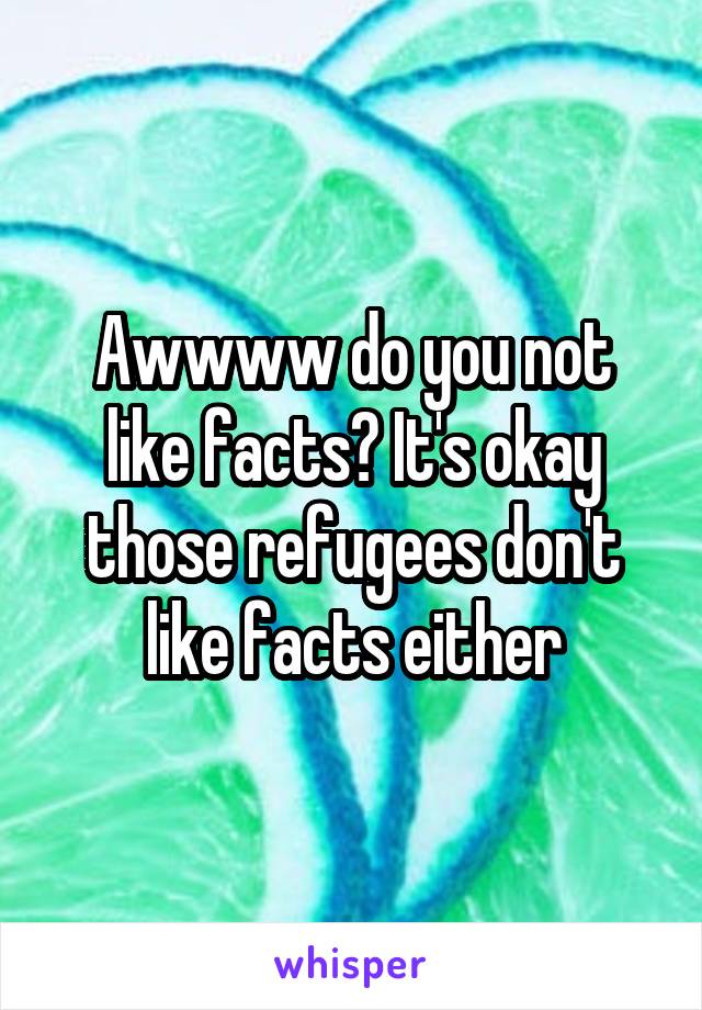 Awwww do you not like facts? It's okay those refugees don't like facts either