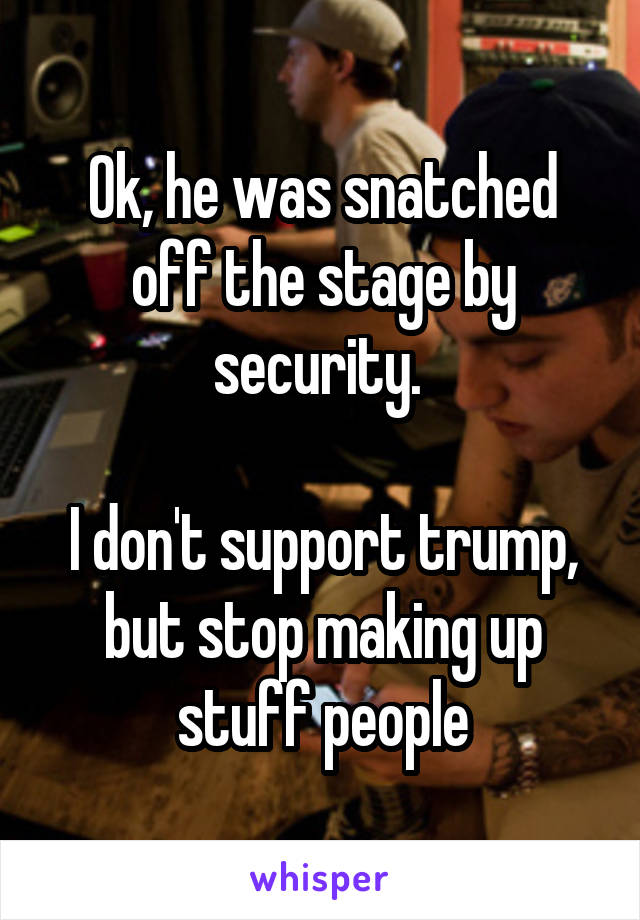 Ok, he was snatched off the stage by security. 

I don't support trump, but stop making up stuff people