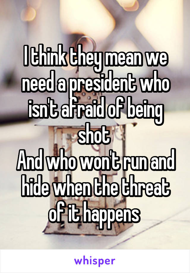 I think they mean we need a president who isn't afraid of being shot 
And who won't run and hide when the threat of it happens 