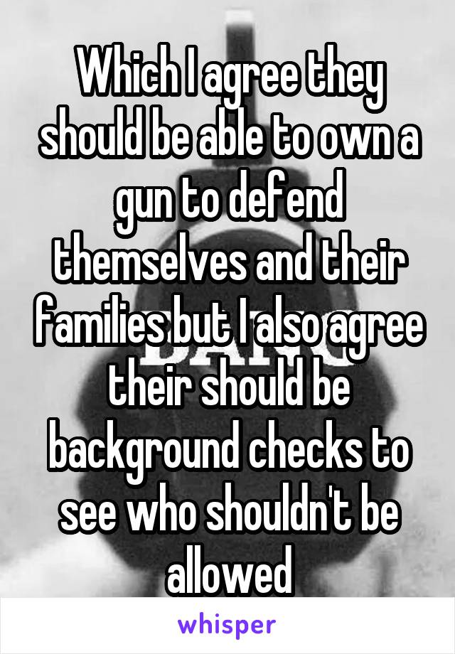 Which I agree they should be able to own a gun to defend themselves and their families but I also agree their should be background checks to see who shouldn't be allowed