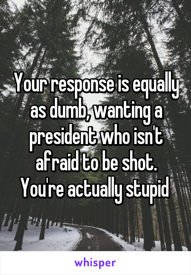 Your response is equally as dumb, wanting a president who isn't afraid to be shot. You're actually stupid 