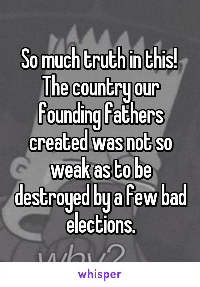 So much truth in this!  The country our founding fathers created was not so weak as to be destroyed by a few bad elections.