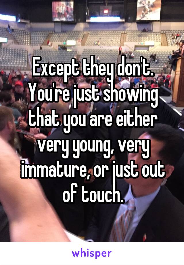 Except they don't.
You're just showing that you are either very young, very immature, or just out of touch.