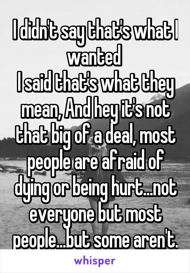 I didn't say that's what I wanted 
I said that's what they mean, And hey it's not that big of a deal, most people are afraid of dying or being hurt...not everyone but most people...but some aren't.