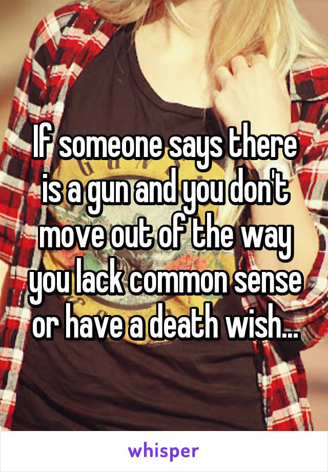 If someone says there is a gun and you don't move out of the way you lack common sense or have a death wish...