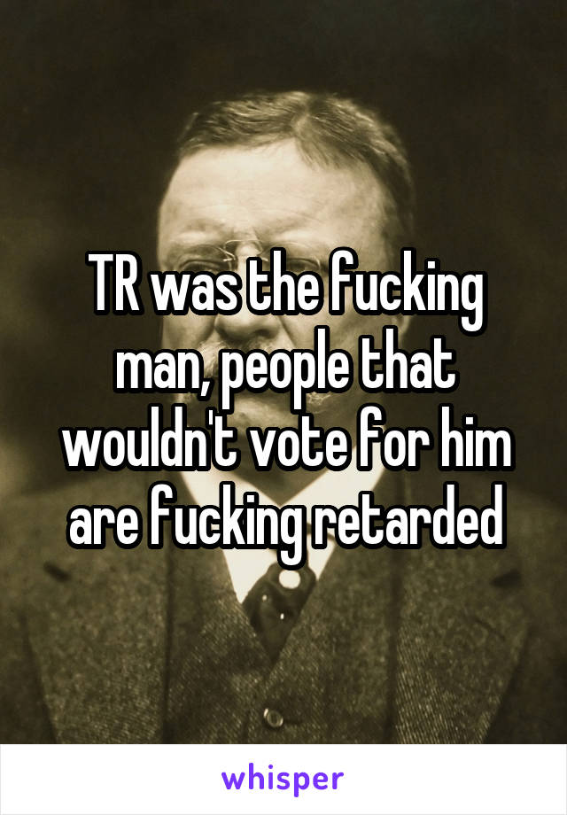 TR was the fucking man, people that wouldn't vote for him are fucking retarded