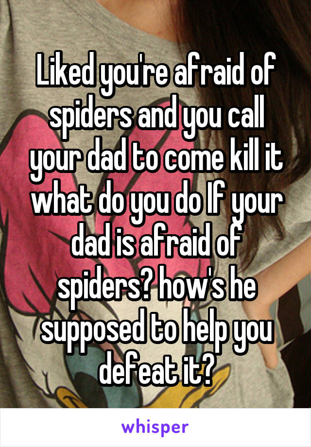 Liked you're afraid of spiders and you call your dad to come kill it what do you do If your dad is afraid of spiders? how's he supposed to help you defeat it?