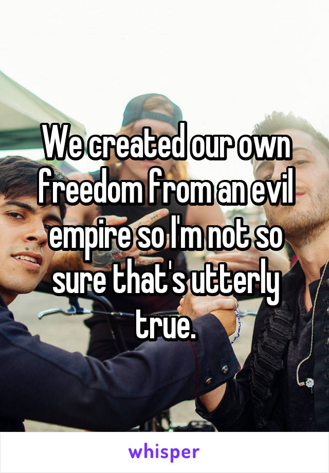 We created our own freedom from an evil empire so I'm not so sure that's utterly true.