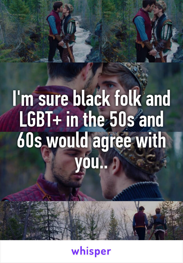 I'm sure black folk and LGBT+ in the 50s and 60s would agree with you..