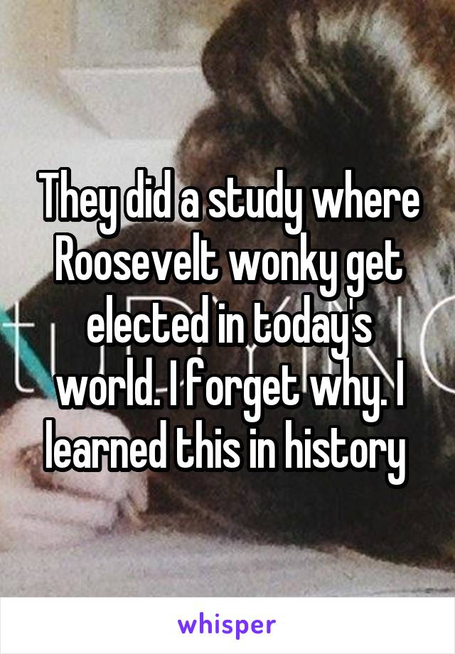 They did a study where Roosevelt wonky get elected in today's world. I forget why. I learned this in history 