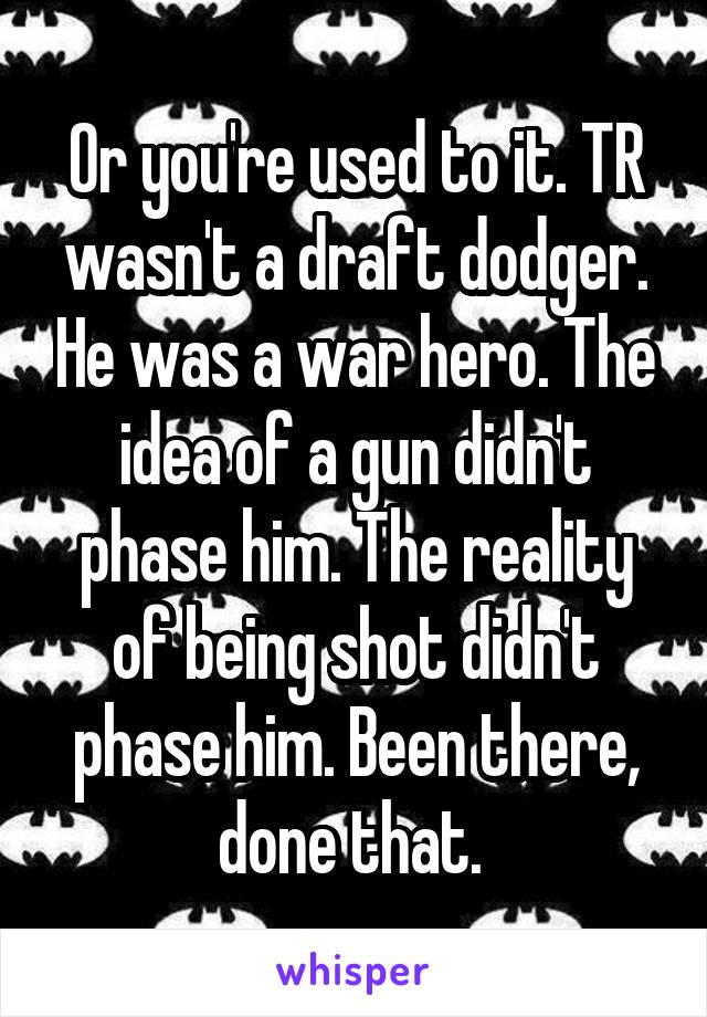 Or you're used to it. TR wasn't a draft dodger. He was a war hero. The idea of a gun didn't phase him. The reality of being shot didn't phase him. Been there, done that. 