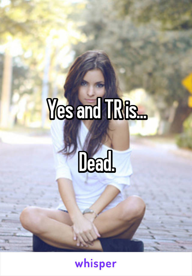 Yes and TR is...

Dead.