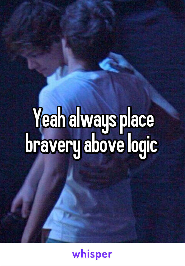 Yeah always place bravery above logic 