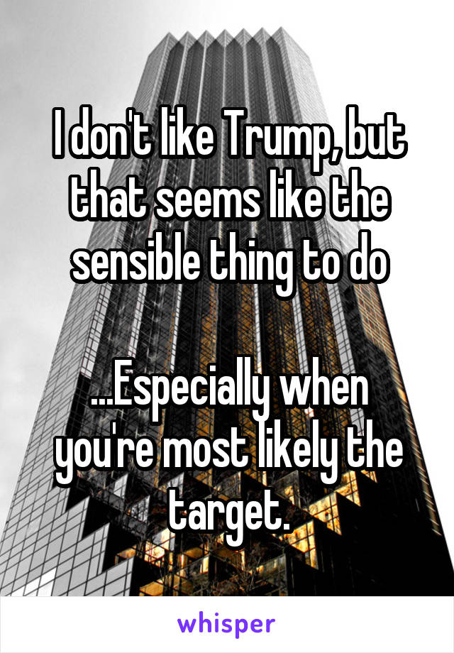 I don't like Trump, but that seems like the sensible thing to do

...Especially when you're most likely the target.