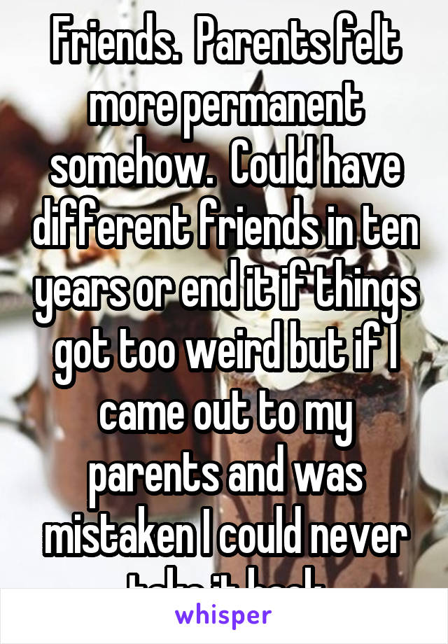 Friends.  Parents felt more permanent somehow.  Could have different friends in ten years or end it if things got too weird but if I came out to my parents and was mistaken I could never take it back