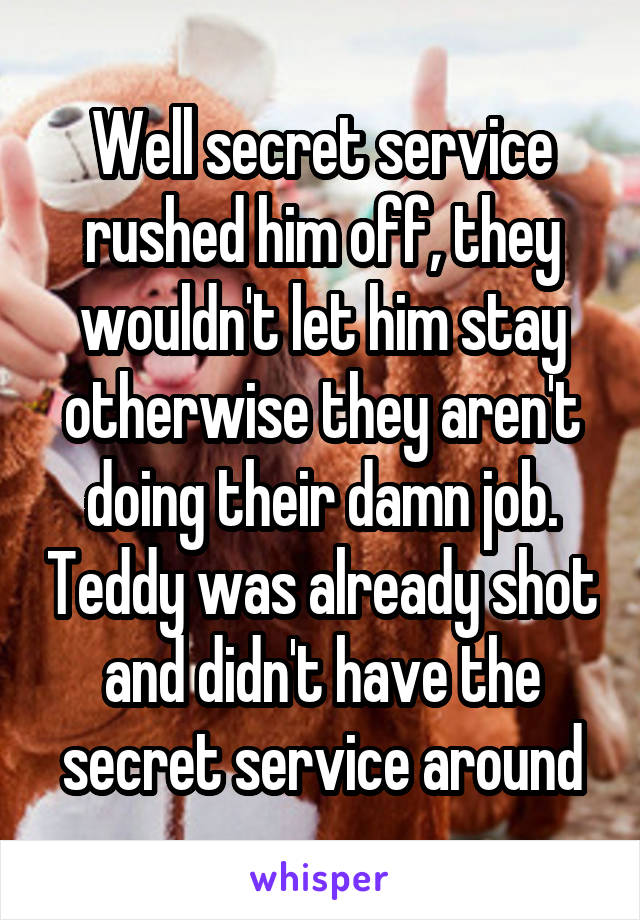 Well secret service rushed him off, they wouldn't let him stay otherwise they aren't doing their damn job. Teddy was already shot and didn't have the secret service around