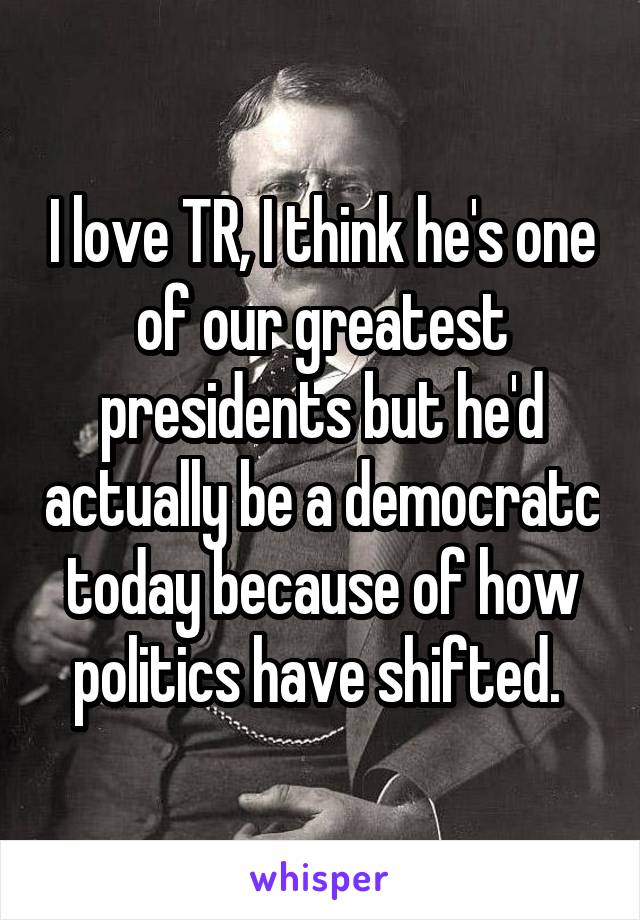 I love TR, I think he's one of our greatest presidents but he'd actually be a democratc today because of how politics have shifted. 