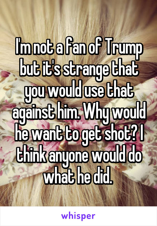 I'm not a fan of Trump but it's strange that you would use that against him. Why would he want to get shot? I think anyone would do what he did. 