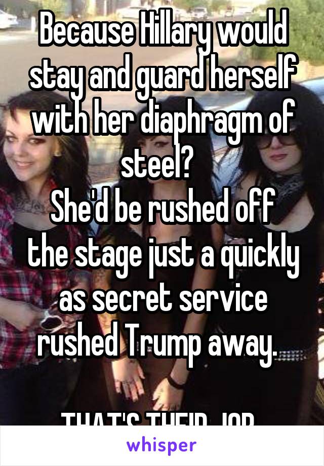 Because Hillary would stay and guard herself with her diaphragm of steel?  
She'd be rushed off the stage just a quickly as secret service rushed Trump away.  

THAT'S THEIR JOB. 