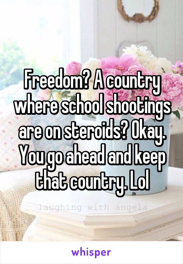 Freedom? A country where school shootings are on steroids? Okay. You go ahead and keep that country. Lol