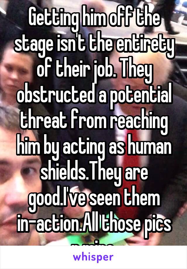 Getting him off the stage isn't the entirety of their job. They obstructed a potential threat from reaching him by acting as human shields.They are good.I've seen them in-action.All those pics r mine.