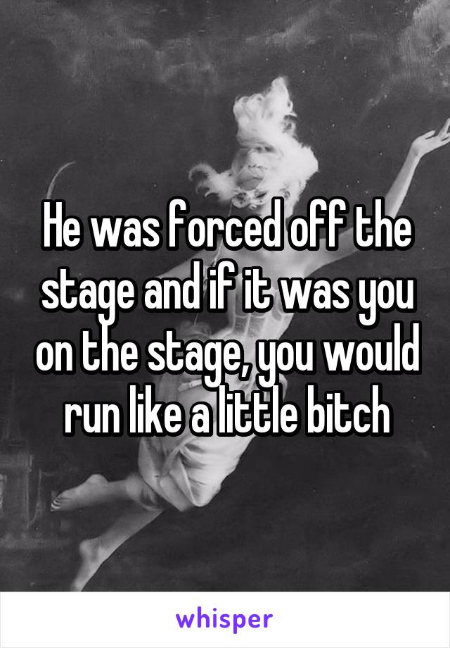 He was forced off the stage and if it was you on the stage, you would run like a little bitch