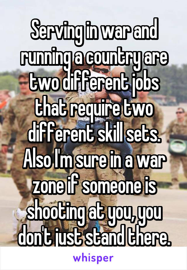 Serving in war and running a country are two different jobs that require two different skill sets. Also I'm sure in a war zone if someone is shooting at you, you don't just stand there.