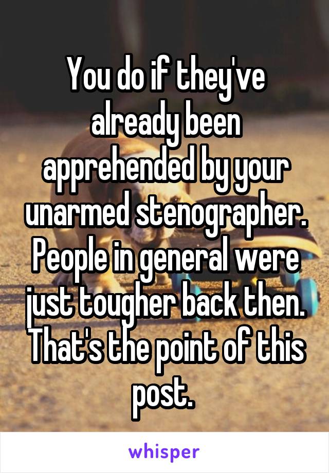 You do if they've already been apprehended by your unarmed stenographer. People in general were just tougher back then. That's the point of this post. 