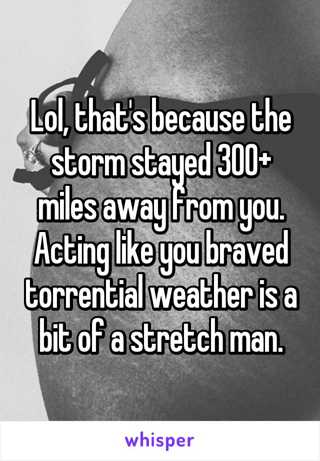 Lol, that's because the storm stayed 300+ miles away from you. Acting like you braved torrential weather is a bit of a stretch man.