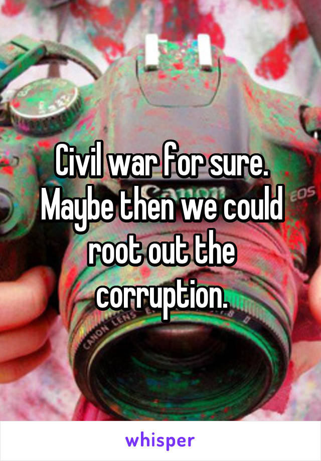 Civil war for sure. Maybe then we could root out the corruption.