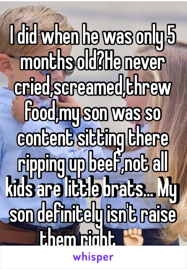 I did when he was only 5 months old?He never cried,screamed,threw food,my son was so content sitting there ripping up beef,not all kids are little brats... My son definitely isn't raise them right ✊