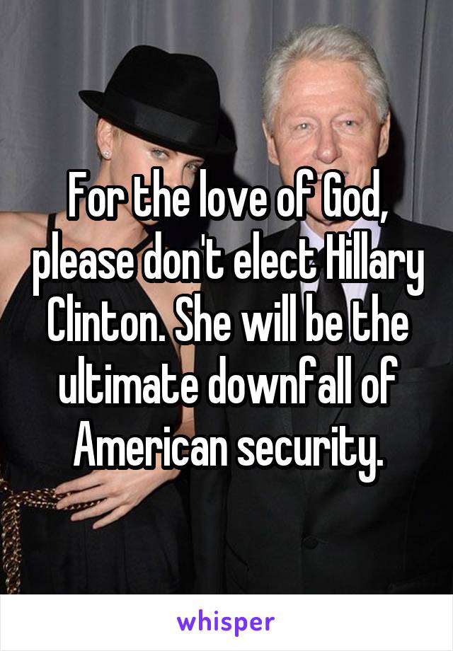 For the love of God, please don't elect Hillary Clinton. She will be the ultimate downfall of American security.