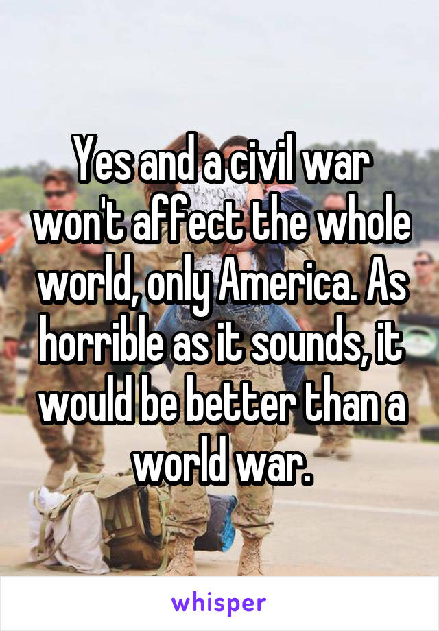 Yes and a civil war won't affect the whole world, only America. As horrible as it sounds, it would be better than a world war.