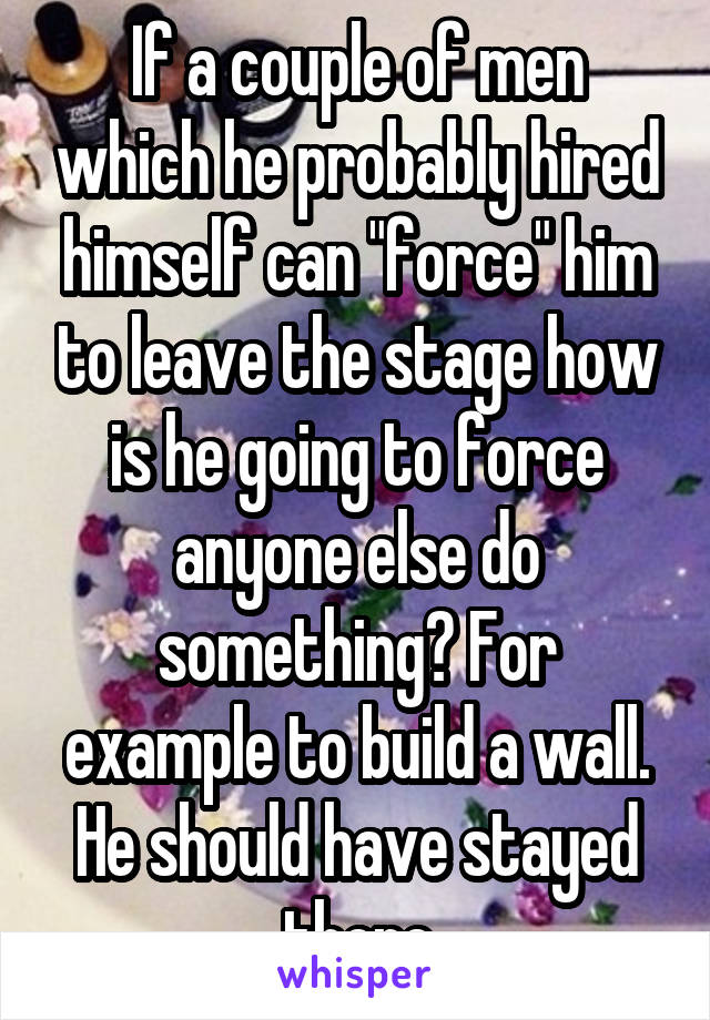 If a couple of men which he probably hired himself can "force" him to leave the stage how is he going to force anyone else do something? For example to build a wall. He should have stayed there