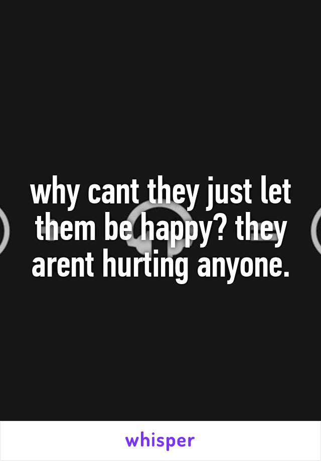 why cant they just let them be happy? they arent hurting anyone.