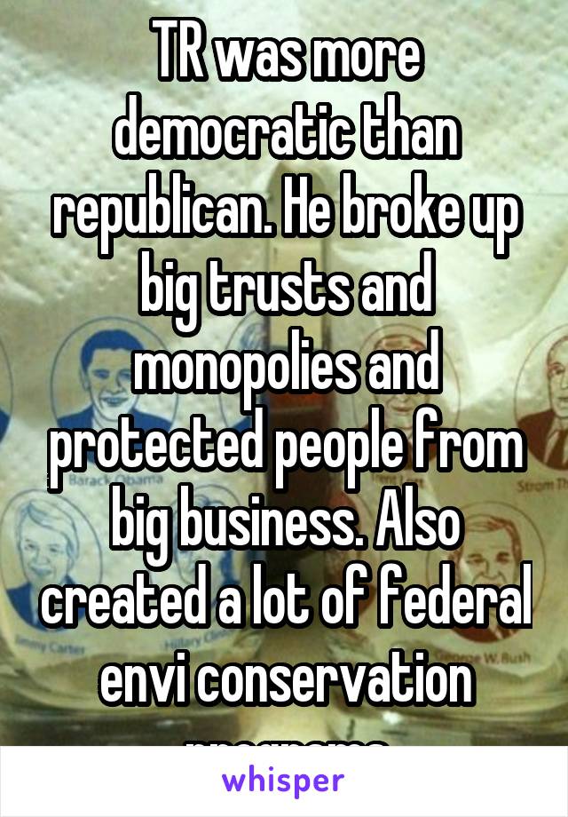 TR was more democratic than republican. He broke up big trusts and monopolies and protected people from big business. Also created a lot of federal envi conservation programs