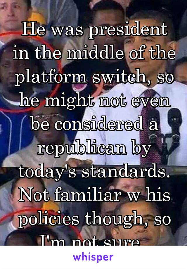 He was president in the middle of the platform switch, so he might not even be considered a republican by today's standards. Not familiar w his policies though, so I'm not sure. 