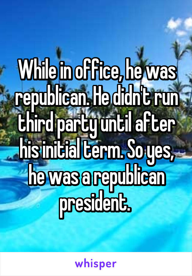 While in office, he was republican. He didn't run third party until after his initial term. So yes, he was a republican president. 