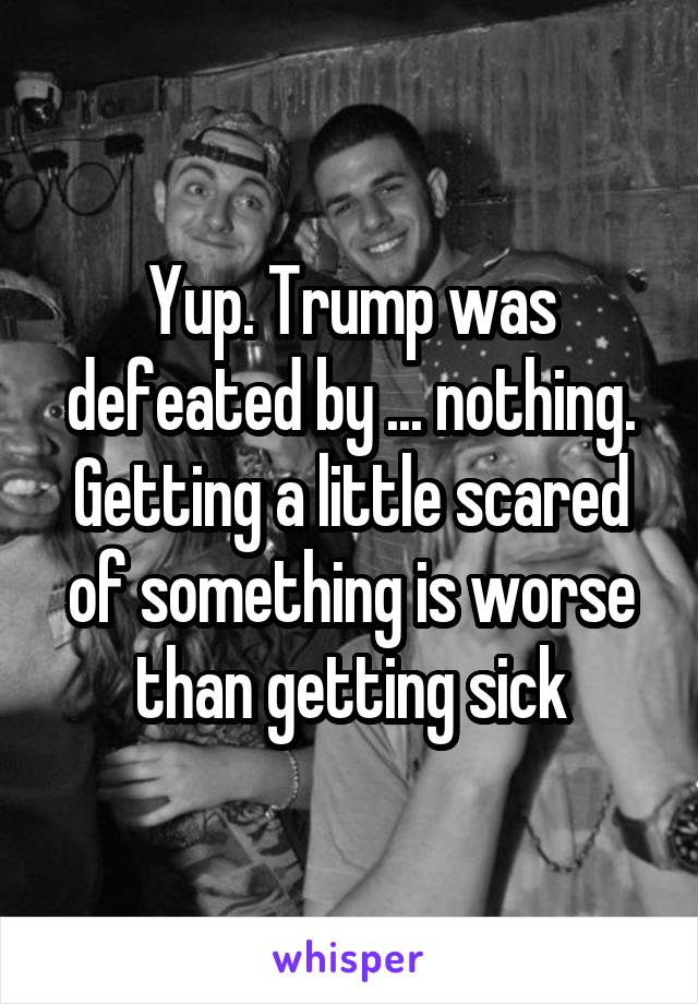 Yup. Trump was defeated by ... nothing. Getting a little scared of something is worse than getting sick