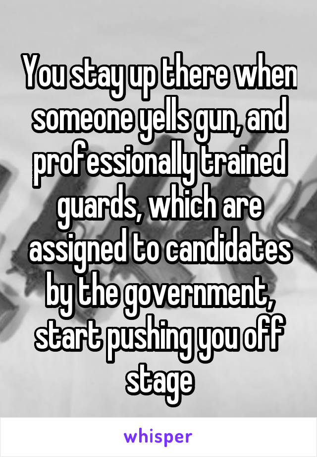 You stay up there when someone yells gun, and professionally trained guards, which are assigned to candidates by the government, start pushing you off stage