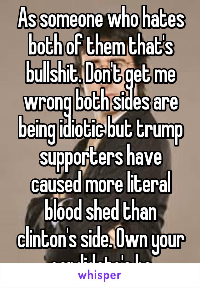 As someone who hates both of them that's bullshit. Don't get me wrong both sides are being idiotic but trump supporters have caused more literal blood shed than clinton's side. Own your candidate's bs