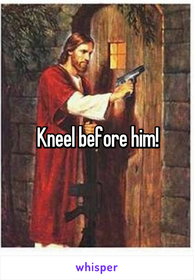 Kneel before him!