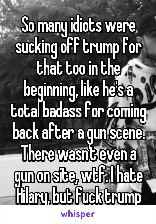 So many idiots were sucking off trump for that too in the beginning, like he's a total badass for coming back after a gun scene. There wasn't even a gun on site, wtf. I hate Hilary, but fuck trump