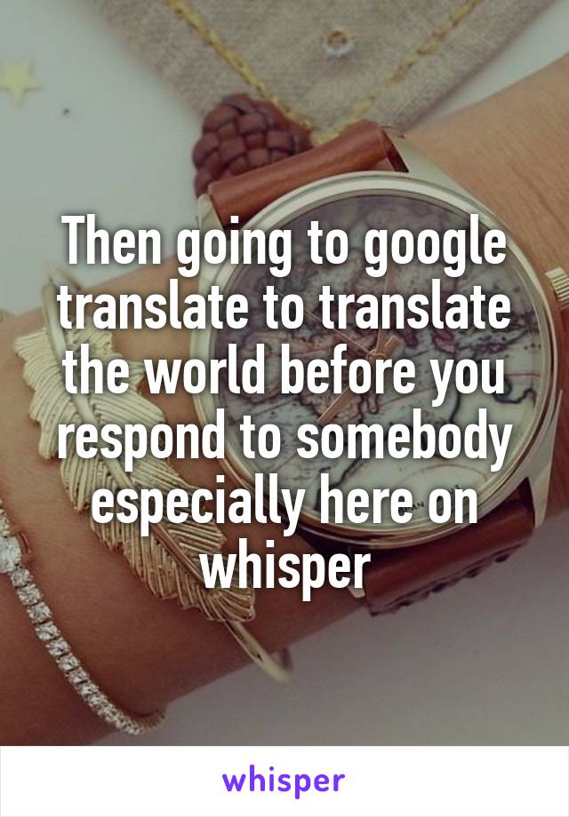 Then going to google translate to translate the world before you respond to somebody especially here on whisper