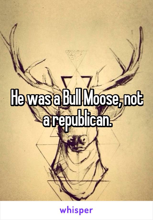 He was a Bull Moose, not a republican.