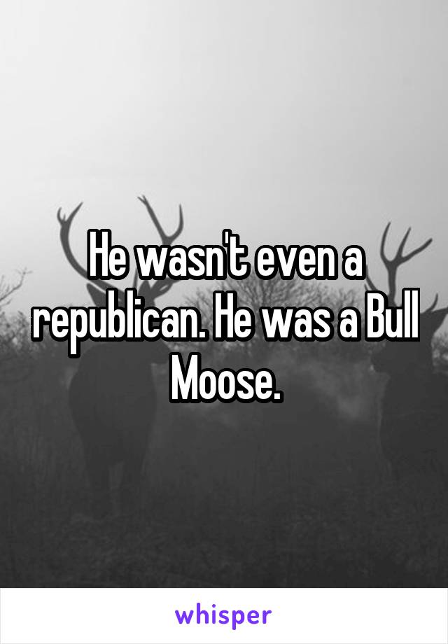 He wasn't even a republican. He was a Bull Moose.