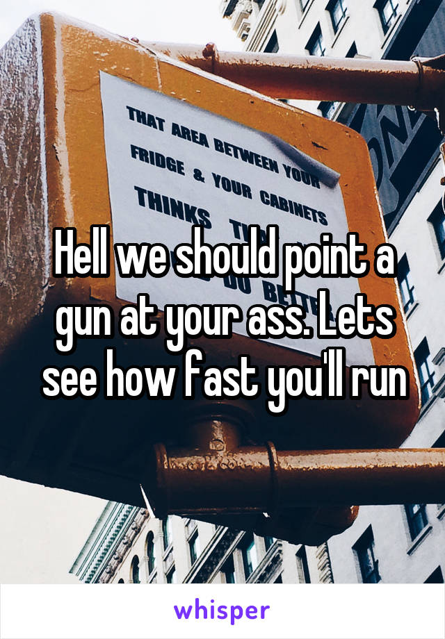 Hell we should point a gun at your ass. Lets see how fast you'll run