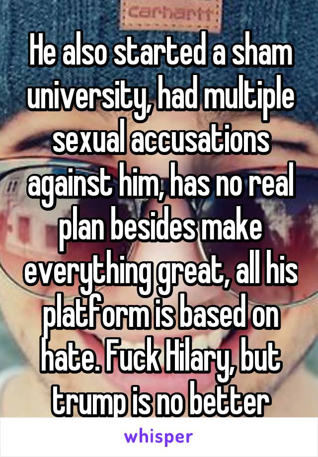 He also started a sham university, had multiple sexual accusations against him, has no real plan besides make everything great, all his platform is based on hate. Fuck Hilary, but trump is no better