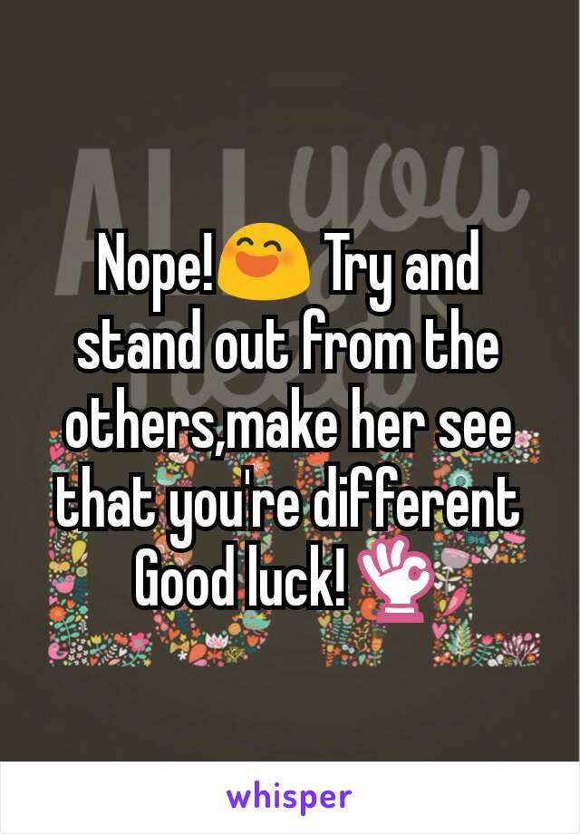 Nope!😄 Try and stand out from the others,make her see that you're different
Good luck!👌